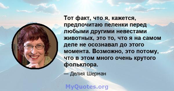 Тот факт, что я, кажется, предпочитаю пеленки перед любыми другими невестами животных, это то, что я на самом деле не осознавал до этого момента. Возможно, это потому, что в этом много очень крутого фольклора.