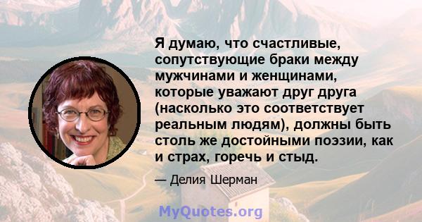 Я думаю, что счастливые, сопутствующие браки между мужчинами и женщинами, которые уважают друг друга (насколько это соответствует реальным людям), должны быть столь же достойными поэзии, как и страх, горечь и стыд.