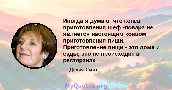 Иногда я думаю, что конец приготовления шеф -повара не является настоящим концом приготовления пищи. Приготовление пищи - это дома и сады, это не происходит в ресторанах