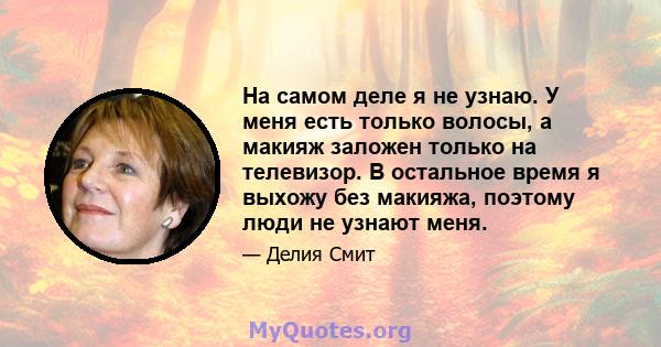 На самом деле я не узнаю. У меня есть только волосы, а макияж заложен только на телевизор. В остальное время я выхожу без макияжа, поэтому люди не узнают меня.