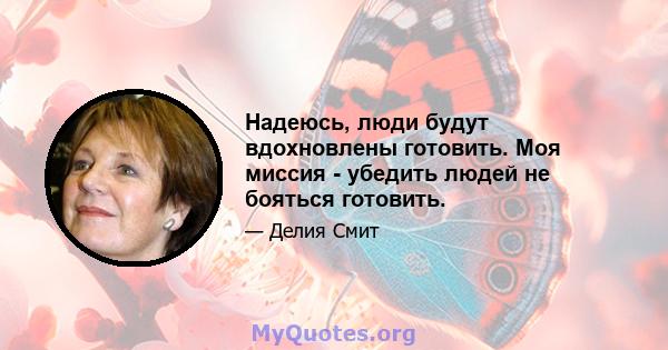 Надеюсь, люди будут вдохновлены готовить. Моя миссия - убедить людей не бояться готовить.