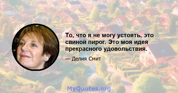 То, что я не могу устоять, это свиной пирог. Это моя идея прекрасного удовольствия.