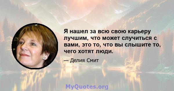 Я нашел за всю свою карьеру лучшим, что может случиться с вами, это то, что вы слышите то, чего хотят люди.