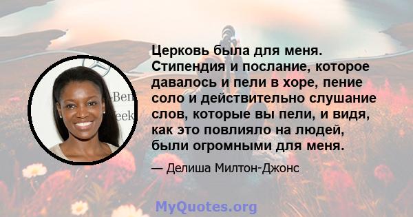 Церковь была для меня. Стипендия и послание, которое давалось и пели в хоре, пение соло и действительно слушание слов, которые вы пели, и видя, как это повлияло на людей, были огромными для меня.