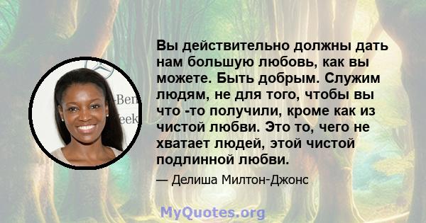 Вы действительно должны дать нам большую любовь, как вы можете. Быть добрым. Служим людям, не для того, чтобы вы что -то получили, кроме как из чистой любви. Это то, чего не хватает людей, этой чистой подлинной любви.