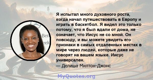 Я испытал много духовного роста, когда начал путешествовать в Европу и играть в баскетбол. Я видел это только потому, что я был вдали от дома, не означает, что Иисус не со мной. Он повсюду, и вы можете увидеть его