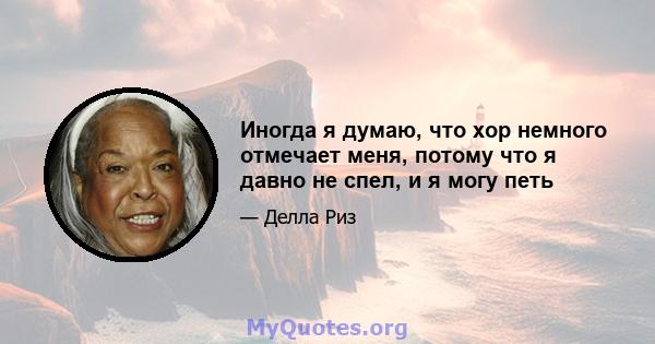 Иногда я думаю, что хор немного отмечает меня, потому что я давно не спел, и я могу петь