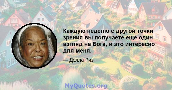 Каждую неделю с другой точки зрения вы получаете еще один взгляд на Бога, и это интересно для меня.