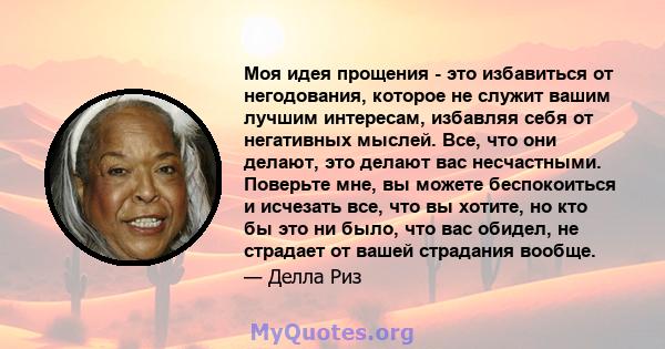 Моя идея прощения - это избавиться от негодования, которое не служит вашим лучшим интересам, избавляя себя от негативных мыслей. Все, что они делают, это делают вас несчастными. Поверьте мне, вы можете беспокоиться и