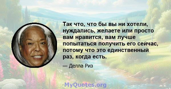 Так что, что бы вы ни хотели, нуждались, желаете или просто вам нравится, вам лучше попытаться получить его сейчас, потому что это единственный раз, когда есть.