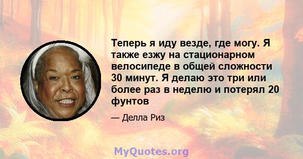 Теперь я иду везде, где могу. Я также езжу на стационарном велосипеде в общей сложности 30 минут. Я делаю это три или более раз в неделю и потерял 20 фунтов