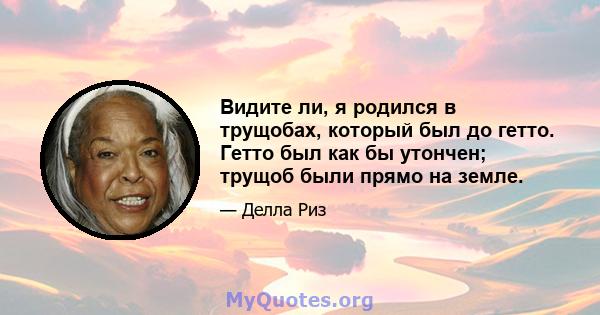 Видите ли, я родился в трущобах, который был до гетто. Гетто был как бы утончен; трущоб были прямо на земле.