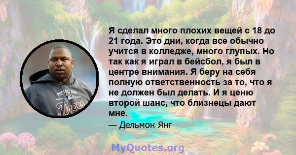 Я сделал много плохих вещей с 18 до 21 года. Это дни, когда все обычно учится в колледже, много глупых. Но так как я играл в бейсбол, я был в центре внимания. Я беру на себя полную ответственность за то, что я не должен 