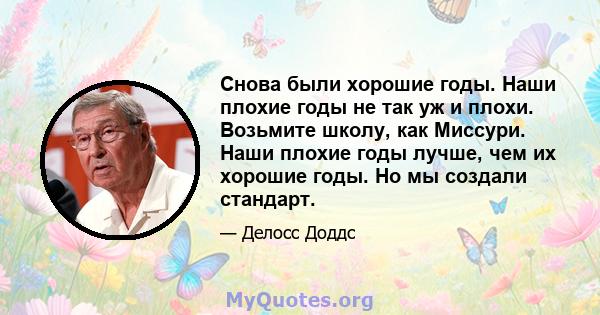 Снова были хорошие годы. Наши плохие годы не так уж и плохи. Возьмите школу, как Миссури. Наши плохие годы лучше, чем их хорошие годы. Но мы создали стандарт.