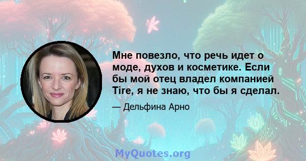 Мне повезло, что речь идет о моде, духов и косметике. Если бы мой отец владел компанией Tire, я не знаю, что бы я сделал.