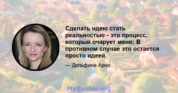 Сделать идею стать реальностью - это процесс, который очарует меня; В противном случае это остается просто идеей.