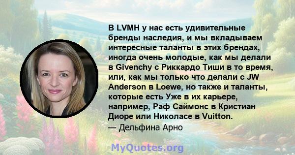 В LVMH у нас есть удивительные бренды наследия, и мы вкладываем интересные таланты в этих брендах, иногда очень молодые, как мы делали в Givenchy с Риккардо Тиши в то время, или, как мы только что делали с JW Anderson в 