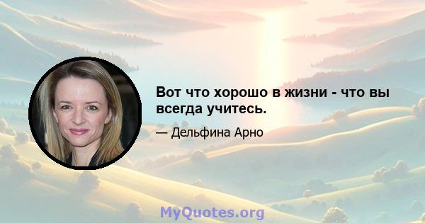 Вот что хорошо в жизни - что вы всегда учитесь.