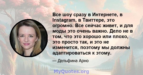 Все шоу сразу в Интернете, в Instagram, в Твиттере, это огромно. Все сейчас живет, и для моды это очень важно. Дело не в том, что это хорошо или плохо, это просто так, и это не изменится, поэтому мы должны