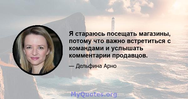 Я стараюсь посещать магазины, потому что важно встретиться с командами и услышать комментарии продавцов.