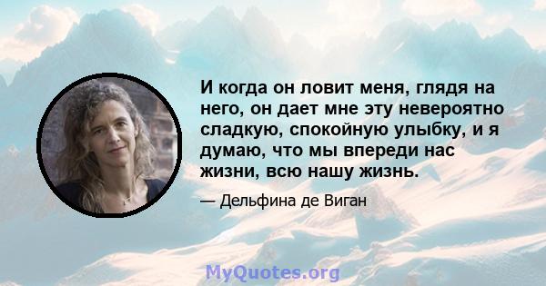 И когда он ловит меня, глядя на него, он дает мне эту невероятно сладкую, спокойную улыбку, и я думаю, что мы впереди нас жизни, всю нашу жизнь.