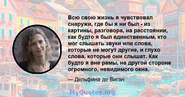 Всю свою жизнь я чувствовал снаружи, где бы я ни был - из картины, разговора, на расстоянии, как будто я был единственным, кто мог слышать звуки или слова, которые не могут другие, и глухо слова, которые они слышат. Как 