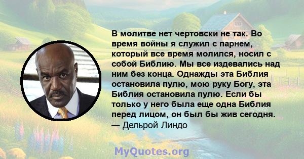 В молитве нет чертовски не так. Во время войны я служил с парнем, который все время молился, носил с собой Библию. Мы все издевались над ним без конца. Однажды эта Библия остановила пулю, мою руку Богу, эта Библия