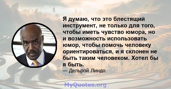 Я думаю, что это блестящий инструмент, не только для того, чтобы иметь чувство юмора, но и возможность использовать юмор, чтобы помочь человеку ориентироваться, и я склонен не быть таким человеком. Хотел бы я быть.