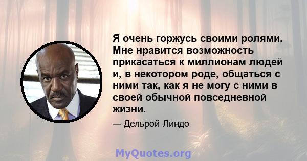 Я очень горжусь своими ролями. Мне нравится возможность прикасаться к миллионам людей и, в некотором роде, общаться с ними так, как я не могу с ними в своей обычной повседневной жизни.