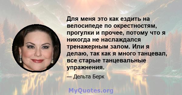 Для меня это как ездить на велосипеде по окрестностям, прогулки и прочее, потому что я никогда не наслаждался тренажерным залом. Или я делаю, так как я много танцевал, все старые танцевальные упражнения.