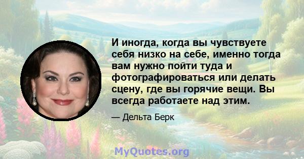 И иногда, когда вы чувствуете себя низко на себе, именно тогда вам нужно пойти туда и фотографироваться или делать сцену, где вы горячие вещи. Вы всегда работаете над этим.