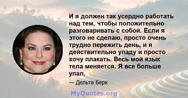 И я должен так усердно работать над тем, чтобы положительно разговаривать с собой. Если я этого не сделаю, просто очень трудно пережить день, и я действительно упаду и просто хочу плакать. Весь мой язык тела меняется. Я 