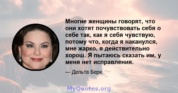 Многие женщины говорят, что они хотят почувствовать себя о себе так, как я себя чувствую, потому что, когда я наканулся, мне жарко, я действительно хорош. Я пытаюсь сказать им, у меня нет исправления.