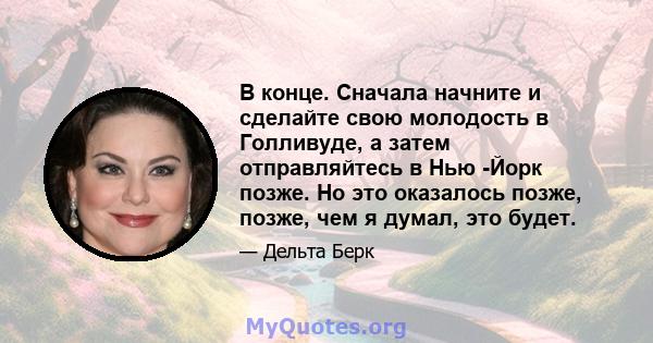 В конце. Сначала начните и сделайте свою молодость в Голливуде, а затем отправляйтесь в Нью -Йорк позже. Но это оказалось позже, позже, чем я думал, это будет.