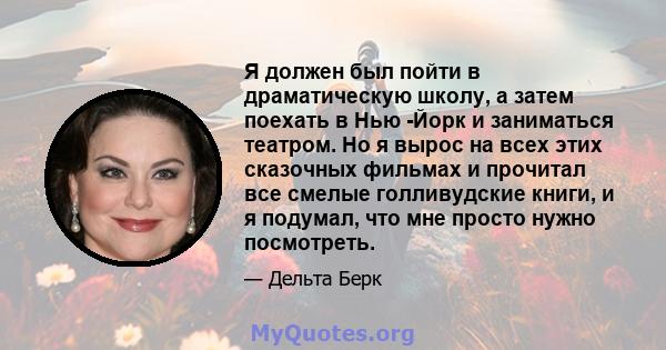 Я должен был пойти в драматическую школу, а затем поехать в Нью -Йорк и заниматься театром. Но я вырос на всех этих сказочных фильмах и прочитал все смелые голливудские книги, и я подумал, что мне просто нужно