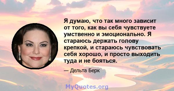 Я думаю, что так много зависит от того, как вы себя чувствуете умственно и эмоционально. Я стараюсь держать голову крепкой, и стараюсь чувствовать себя хорошо, и просто выходить туда и не бояться.