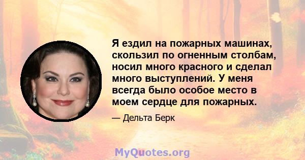 Я ездил на пожарных машинах, скользил по огненным столбам, носил много красного и сделал много выступлений. У меня всегда было особое место в моем сердце для пожарных.