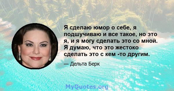 Я сделаю юмор о себе, я подшучиваю и все такое, но это я, и я могу сделать это со мной. Я думаю, что это жестоко сделать это с кем -то другим.