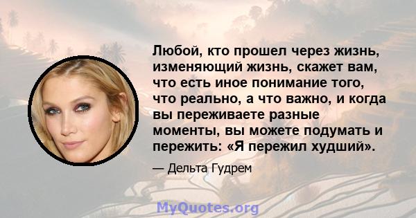 Любой, кто прошел через жизнь, изменяющий жизнь, скажет вам, что есть иное понимание того, что реально, а что важно, и когда вы переживаете разные моменты, вы можете подумать и пережить: «Я пережил худший».