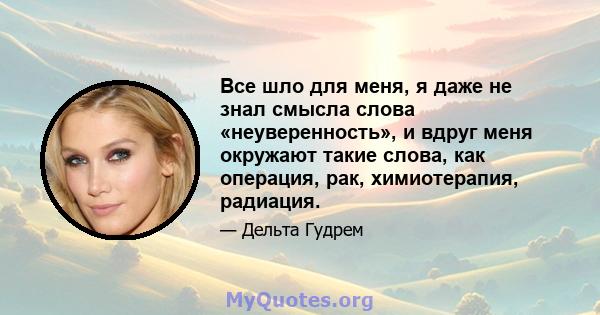 Все шло для меня, я даже не знал смысла слова «неуверенность», и вдруг меня окружают такие слова, как операция, рак, химиотерапия, радиация.