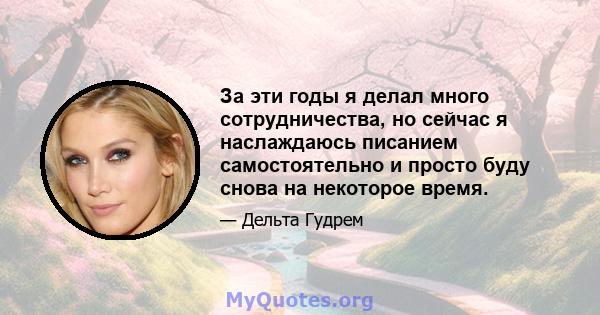 За эти годы я делал много сотрудничества, но сейчас я наслаждаюсь писанием самостоятельно и просто буду снова на некоторое время.