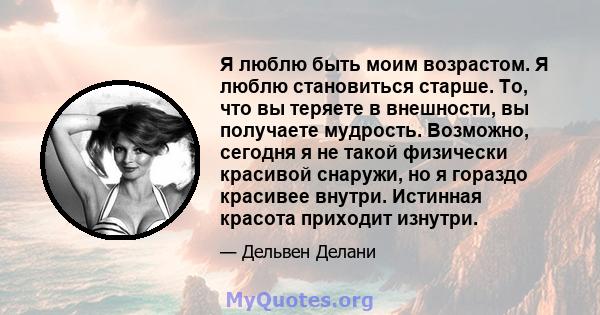 Я люблю быть моим возрастом. Я люблю становиться старше. То, что вы теряете в внешности, вы получаете мудрость. Возможно, сегодня я не такой физически красивой снаружи, но я гораздо красивее внутри. Истинная красота