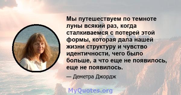 Мы путешествуем по темноте луны всякий раз, когда сталкиваемся с потерей этой формы, которая дала нашей жизни структуру и чувство идентичности, чего было больше, а что еще не появилось, еще не появилось.