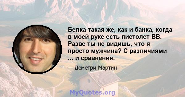 Белка такая же, как и банка, когда в моей руке есть пистолет BB. Разве ты не видишь, что я просто мужчина? С различиями ... и сравнения.