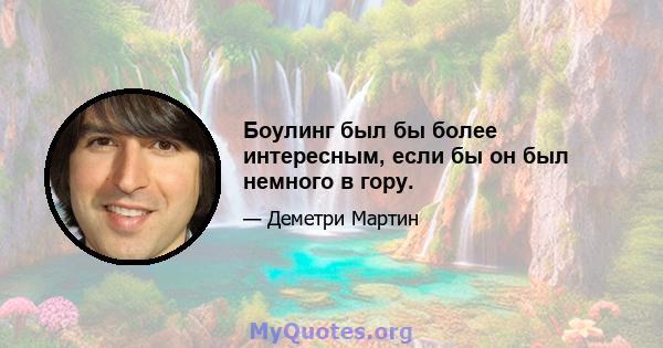 Боулинг был бы более интересным, если бы он был немного в гору.