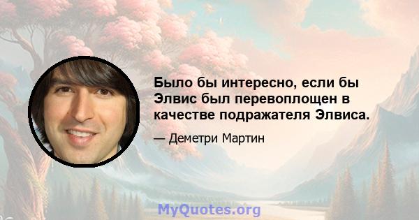 Было бы интересно, если бы Элвис был перевоплощен в качестве подражателя Элвиса.