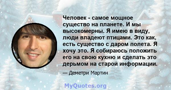 Человек - самое мощное существо на планете. И мы высокомерны. Я имею в виду, люди владеют птицами. Это как, есть существо с даром полета. Я хочу это. Я собираюсь положить его на свою кухню и сделать это дерьмом на