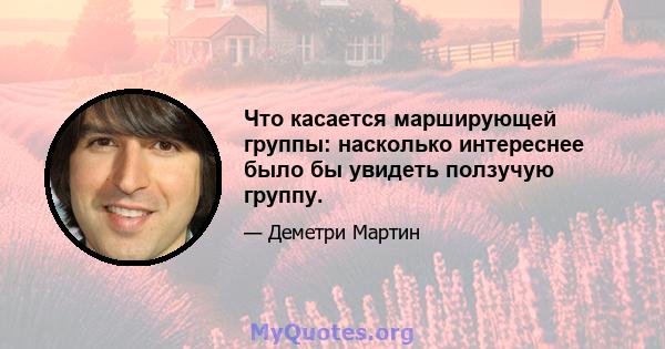 Что касается марширующей группы: насколько интереснее было бы увидеть ползучую группу.