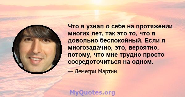 Что я узнал о себе на протяжении многих лет, так это то, что я довольно беспокойный. Если я многозадачно, это, вероятно, потому, что мне трудно просто сосредоточиться на одном.