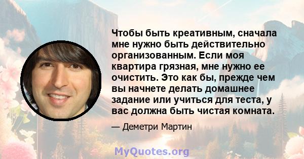 Чтобы быть креативным, сначала мне нужно быть действительно организованным. Если моя квартира грязная, мне нужно ее очистить. Это как бы, прежде чем вы начнете делать домашнее задание или учиться для теста, у вас должна 